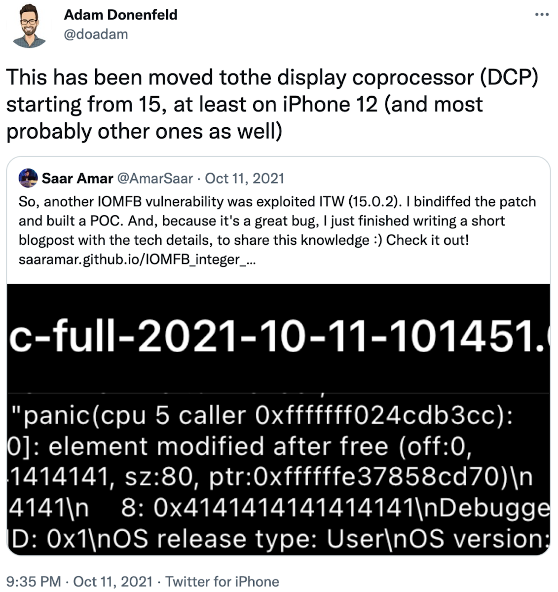 Screenshot of Tweet from @doadam on 11 Oct 2021, which is a retweet from @AmarSaar on 11 October 2021. The tweet from @AmarSaar reads 'So, another IOMFB vulnerability was exploited ITW (15.0.2). I bindiffed the patch and built a POC. And, because it's a great bug, I just finished writing a short blogpost with the tech details, to share this knowledge :) Check it out! https://saaramar.github.io/IOMFB_integer_overflow_poc/' and the retweet from @doadam reads 'This has been moved to the display coprocessor (DCP) starting from 15, at least on iPhone 12 (and most probably other ones as well)'.