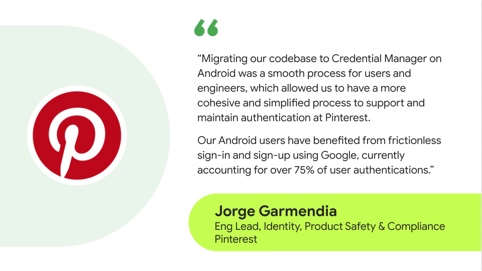 Quote text reads: 'Migrartingo ur codebase to Credential Manager on Android was a smooth process for users and engineers, which aallowed us to have more cohesive and simplified process to support and maintain authentication at Pinterest. Our Android users have benfitted from frictionless sign-in and sign-up using Google, currently accounting for over 75% of user authentications.' - Jorge Garmendia Identity Product safety and Compliance Client Engineering Lead, Pinterest