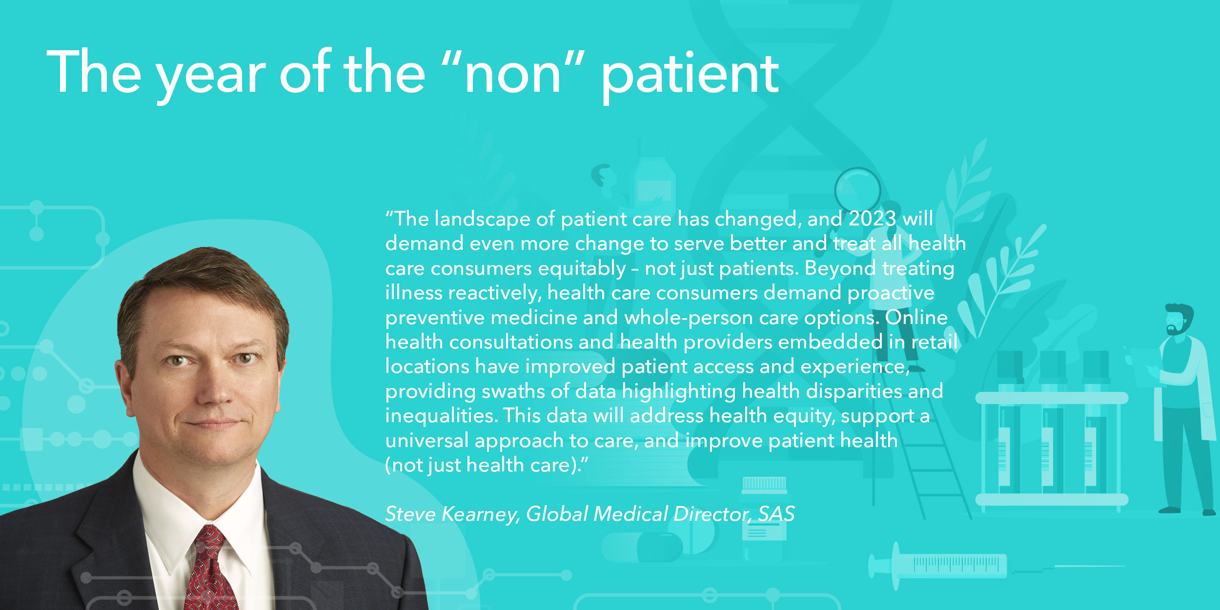 The landscape of patient care has changed, and 2023 will demand even more change to serve better and treat all health care consumers equitably – not just patients. Beyond treating illness reactively, health care consumers demand proactive preventive medicine and whole-person care options. Online health consultations and health providers embedded in retail locations have improved patient access and experience, providing swaths of data highlighting health disparities and inequalities. This data will address health equity, support a universal approach to care, and improve patient health (not just health care). 