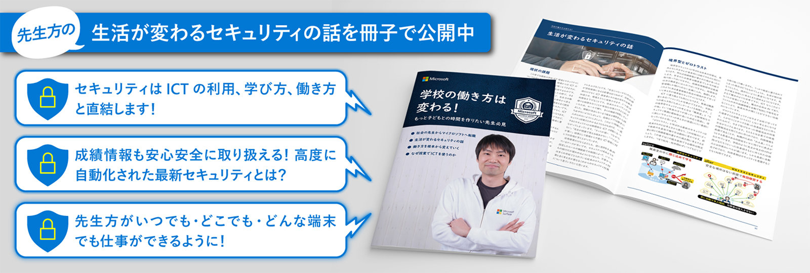 先生方の 生活が変わるセキュリティの話を冊子で公開中  セキュリティは ICTの利用、学び方、働き方 と直結します!  成績情報も安心安全に取り扱える!高度に 自動化された最新セキュリティとは?  先生方がいつでも·どこでも·どんな端末 でも仕事ができるように!  学校の働き方は 変わる! もっど手どもとの時間を作りたい先生み見