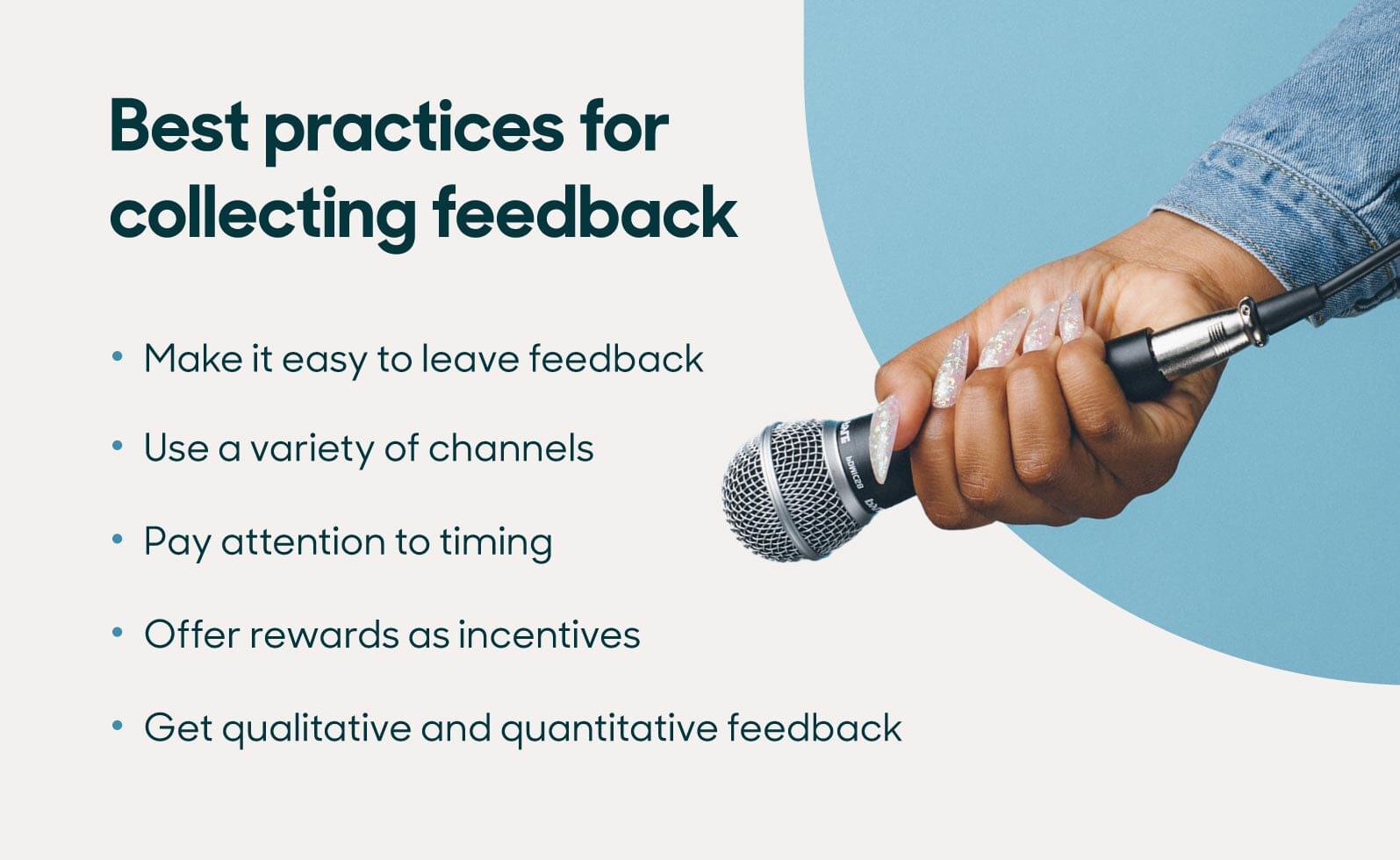 The best practices for collecting feedback include making it easy to leave feedback, using multiple channels, paying attention to timing, offering incentives, and getting both qualitative and quantitative feedback.