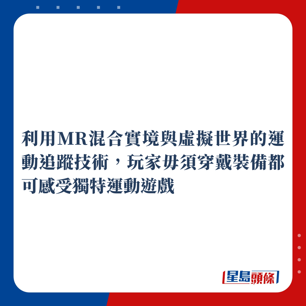 利用MR混合實境與虛擬世界的運動追蹤技術，玩家毋須穿戴裝備都可感受獨特運動遊戲