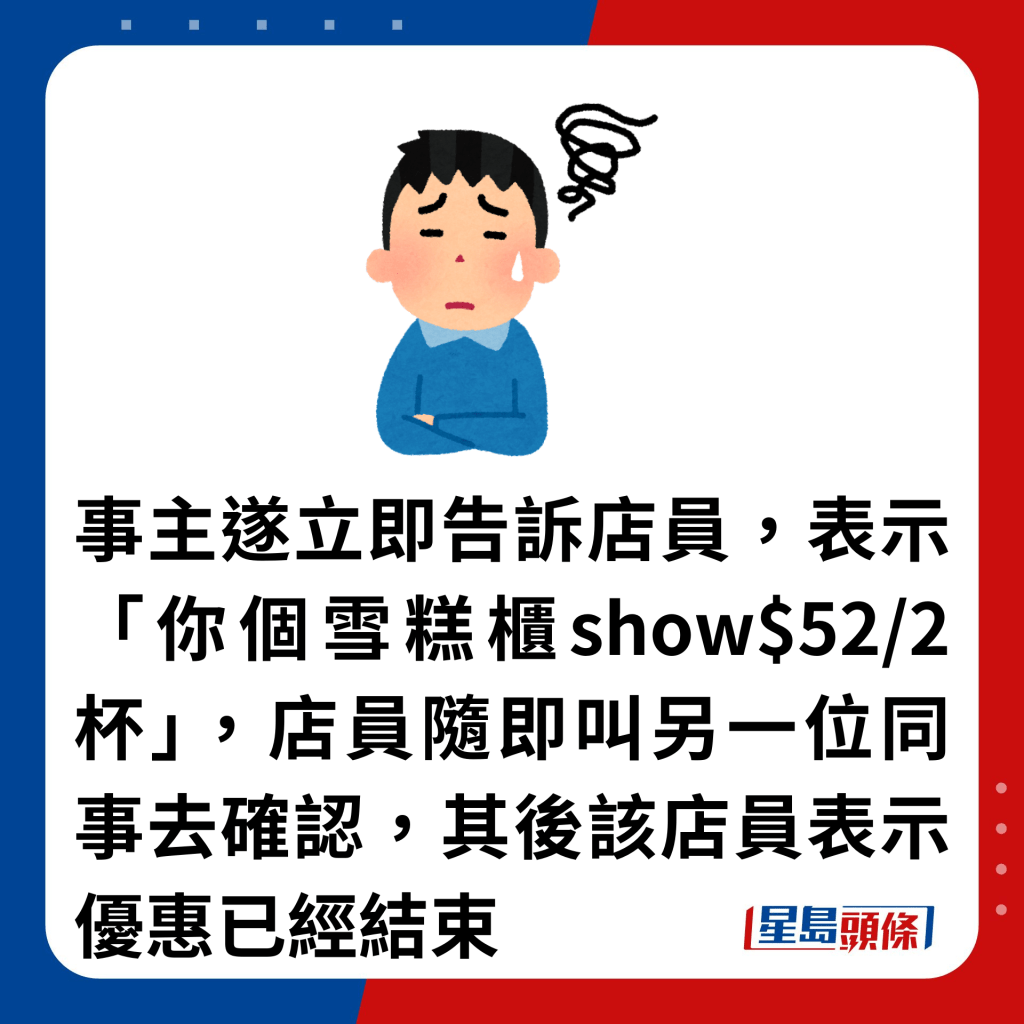 事主遂立即告訴店員，表示「你個雪糕櫃show$52/2杯」，店員隨即叫另一位同事去確認，其後該店員表示優惠已經結束