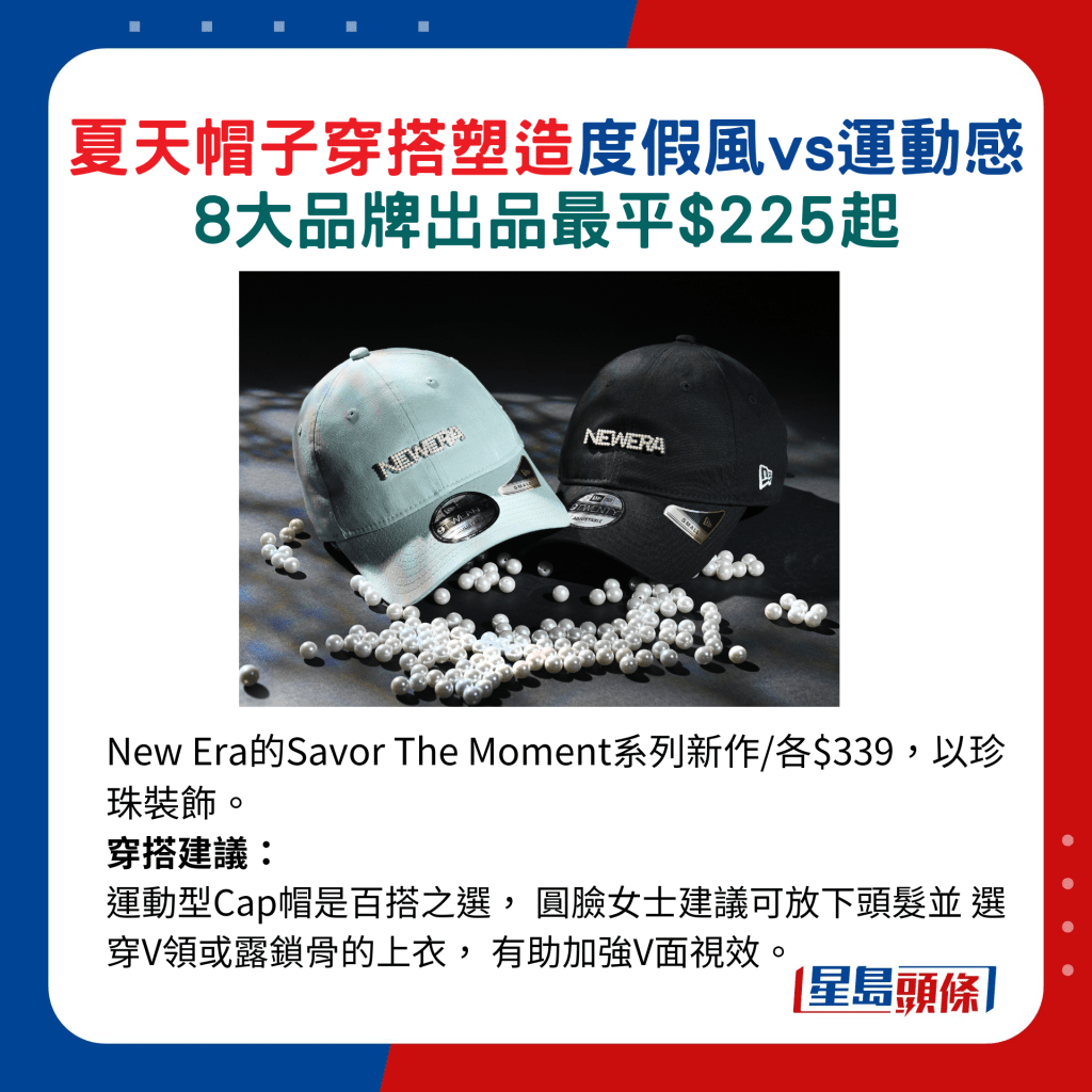 New Era的Savor The Moment系列新作/各$339，以珍珠裝飾。 穿搭建議：運動型Cap帽是百搭之選， 圓臉女士建議可放下頭髮並 選穿V領或露鎖骨的上衣， 有助加強V面視效。