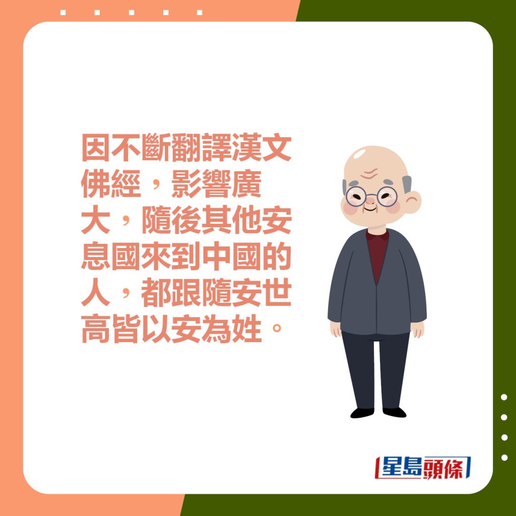 因不斷翻譯漢文佛經，影響廣大，隨後其他安息國來到中國的人，都跟隨安世高皆以安為姓。