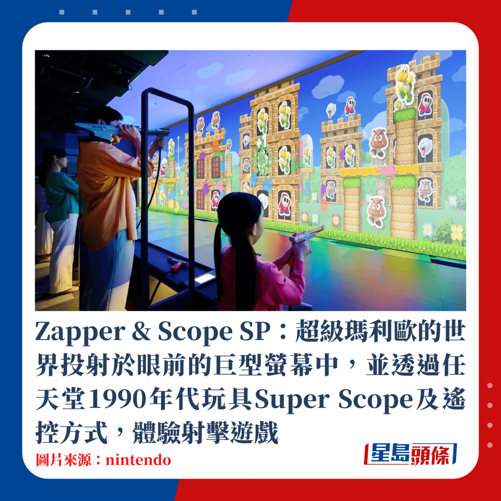 Zapper & Scope SP：超級瑪利歐的世界投射於眼前的巨型螢幕中，並透過任天堂1990年代玩具Super Scope及遙控方式，體驗射擊遊戲