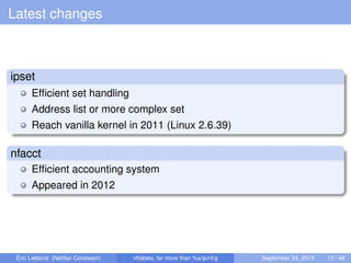 Latest changes
ipset
Efﬁcient set handling
Address list or more complex set
Reach vanilla kernel in 2011 (Linux 2.6.39)
nfacct
Efﬁcient accounting system
Appeared in 2012
Éric Leblond (Neﬁlter Coreteam) nftables, far more than %s/ip/nf/g September 24, 2013 13 / 48
 