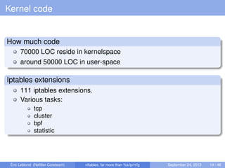 Kernel code
How much code
70000 LOC reside in kernelspace
around 50000 LOC in user-space
Iptables extensions
111 iptables extensions.
Various tasks:
tcp
cluster
bpf
statistic
Éric Leblond (Neﬁlter Coreteam) nftables, far more than %s/ip/nf/g September 24, 2013 14 / 48
 