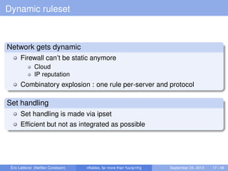 Dynamic ruleset
Network gets dynamic
Firewall can’t be static anymore
Cloud
IP reputation
Combinatory explosion : one rule per-server and protocol
Set handling
Set handling is made via ipset
Efﬁcient but not as integrated as possible
Éric Leblond (Neﬁlter Coreteam) nftables, far more than %s/ip/nf/g September 24, 2013 17 / 48
 