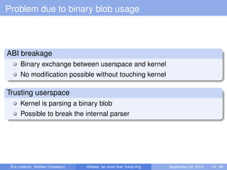 Problem due to binary blob usage
ABI breakage
Binary exchange between userspace and kernel
No modiﬁcation possible without touching kernel
Trusting userspace
Kernel is parsing a binary blob
Possible to break the internal parser
Éric Leblond (Neﬁlter Coreteam) nftables, far more than %s/ip/nf/g September 24, 2013 19 / 48
 