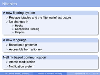 Nftables
A new ﬁltering system
Replace iptables and the ﬁltering infrastructure
No changes in
Hooks
Connection tracking
Helpers
A new language
Based on a grammar
Accessible from a library
Netlink based communication
Atomic modiﬁcation
Notiﬁcation system
Éric Leblond (Neﬁlter Coreteam) nftables, far more than %s/ip/nf/g September 24, 2013 23 / 48
 