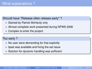 What explanations ?
Should have "Release often release early" ?
Started by Patrick McHardy only
Almost complete work presented during NFWS 2008
Complex to enter the project
Too early ?
No user were demanding for that explicitly
Ipset was available and ﬁxing the set issue
Solution for dynamic handling was sufﬁcient
Éric Leblond (Neﬁlter Coreteam) nftables, far more than %s/ip/nf/g September 24, 2013 26 / 48
 