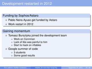 Development restarted in 2012
Funding by Sophos/Astaro
Pablo Neira Ayuso get funded by Astaro
Work restart in 2012
Gaining momemtum
Tomasz Bursztyka joined the development team
Work on Connman
Lack of libs was painful to him
Start to hack on nftables
Google summer of code
3 students
Some good results
Éric Leblond (Neﬁlter Coreteam) nftables, far more than %s/ip/nf/g September 24, 2013 27 / 48
 