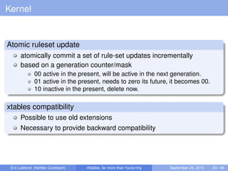 Kernel
Atomic ruleset update
atomically commit a set of rule-set updates incrementally
based on a generation counter/mask
00 active in the present, will be active in the next generation.
01 active in the present, needs to zero its future, it becomes 00.
10 inactive in the present, delete now.
xtables compatibility
Possible to use old extensions
Necessary to provide backward compatibility
Éric Leblond (Neﬁlter Coreteam) nftables, far more than %s/ip/nf/g September 24, 2013 33 / 48
 