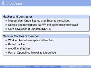 Éric Leblond
Hacker and contractor
Independant Open Source and Security consultant
Started and developped NuFW, the authenticating ﬁrewall
Core developer of Suricata IDS/IPS
Netﬁlter Coreteam member
Work on kernel-userspace interaction
Kernel hacking
ulogd2 maintainer
Port of Openofﬁce ﬁrewall to Libreofﬁce
Éric Leblond (Neﬁlter Coreteam) nftables, far more than %s/ip/nf/g September 24, 2013 4 / 48
 