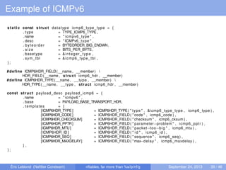 Example of ICMPv6
static const struct datatype icmp6_type_type = {
. type = TYPE_ICMP6_TYPE,
.name = " icmpv6_type " ,
. desc = "ICMPv6 type " ,
. byteorder = BYTEORDER_BIG_ENDIAN,
. size = BITS_PER_BYTE,
. basetype = &integer_type ,
. sym_tbl = &icmp6_type_tbl ,
} ;
#define ICMP6HDR_FIELD(__name , __member) 
HDR_FIELD(__name , struct icmp6_hdr , __member)
#define ICMP6HDR_TYPE(__name , __type , __member) 
HDR_TYPE(__name , __type , struct icmp6_hdr , __member)
const struct payload_desc payload_icmp6 = {
.name = " icmpv6 " ,
. base = PAYLOAD_BASE_TRANSPORT_HDR,
. templates = {
[ICMP6HDR_TYPE] = ICMP6HDR_TYPE( " type " , &icmp6_type_type , icmp6_type ) ,
[ICMP6HDR_CODE] = ICMP6HDR_FIELD( " code " , icmp6_code ) ,
[ICMP6HDR_CHECKSUM] = ICMP6HDR_FIELD( " checksum " , icmp6_cksum ) ,
[ICMP6HDR_PPTR] = ICMP6HDR_FIELD( " parameter−problem " , icmp6_pptr ) ,
[ICMP6HDR_MTU] = ICMP6HDR_FIELD( " packet−too−big " , icmp6_mtu ) ,
[ICMP6HDR_ID] = ICMP6HDR_FIELD( " id " , icmp6_id ) ,
[ICMP6HDR_SEQ] = ICMP6HDR_FIELD( " sequence " , icmp6_seq ) ,
[ICMP6HDR_MAXDELAY] = ICMP6HDR_FIELD( "max−delay " , icmp6_maxdelay ) ,
} ,
} ;
Éric Leblond (Neﬁlter Coreteam) nftables, far more than %s/ip/nf/g September 24, 2013 39 / 48
 