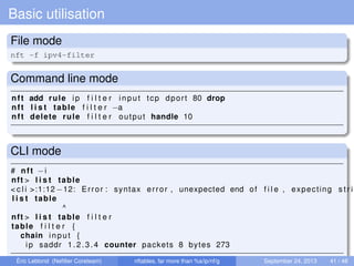 Basic utilisation
File mode
nft -f ipv4-filter
Command line mode
nft add rule ip f i l t e r input tcp dport 80 drop
nft l i s t table f i l t e r −a
nft delete rule f i l t e r output handle 10
CLI mode
# nft −i
nft > l i s t table
< c l i >:1:12 −12: Error : syntax error , unexpected end of f i l e , expecting s t r i
l i s t table
^
nft > l i s t table f i l t e r
table f i l t e r {
chain input {
ip saddr 1.2.3.4 counter packets 8 bytes 273
Éric Leblond (Neﬁlter Coreteam) nftables, far more than %s/ip/nf/g September 24, 2013 41 / 48
 