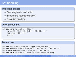 Set handling
Interests of sets
One single rule evaluation
Simple and readable ruleset
Evolution handling
Anonymous set
nft add rule ip global f i l t e r 
ip daddr {192.168.0.0/24 , 192.168.1.4} 
tcp dport {22 , 443} 
accept
Named set
nft add set global ipv4_ad { type ipv4_address ; }
nft add element global ipv4_ad { 192.168.1.4 , 192.168.1.5}
nft delete element global ipv4_ad { 192.168.1.5}
nft add rule ip global f i l t e r ip saddr @ipv4_ad drop
Éric Leblond (Neﬁlter Coreteam) nftables, far more than %s/ip/nf/g September 24, 2013 42 / 48
 