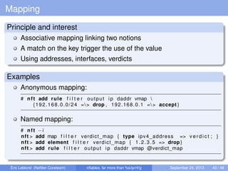 Mapping
Principle and interest
Associative mapping linking two notions
A match on the key trigger the use of the value
Using addresses, interfaces, verdicts
Examples
Anonymous mapping:
# nft add rule f i l t e r output ip daddr vmap 
{192.168.0.0/24 => drop , 192.168.0.1 => accept }
Named mapping:
# nft −i
nft > add map f i l t e r verdict_map { type ipv4_address => v e r d i c t ; }
nft > add element f i l t e r verdict_map { 1.2.3.5 => drop }
nft > add rule f i l t e r output ip daddr vmap @verdict_map
Éric Leblond (Neﬁlter Coreteam) nftables, far more than %s/ip/nf/g September 24, 2013 43 / 48
 