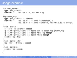 Usage example
set web_servers {
type ipv4_address
elements = { 192.168.1.15 , 192.168.1.5}
}
map admin_map {
type ipv4_address => v e r d i c t
elements = { 192.168.0.44 => jump logmetender , 
192.168.0.42 => jump logmetrue , 192.168.0.33 => accept }
}
chain forward {
ct state established accept
ip daddr @web_servers tcp dport ssh ip saddr map @admin_map
ip daddr @web_servers tcp dport http log accept
ip daddr @web_servers tcp dport https accept
counter log drop
}
chain logmetender {
log l i m i t 10/ minute accept
}
chain logmetrue {
counter log accept
}
}
Éric Leblond (Neﬁlter Coreteam) nftables, far more than %s/ip/nf/g September 24, 2013 44 / 48
 