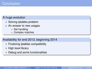 Conclusion
A huge evolution
Solving iptables problem
An answer to new usages
Set handling
Complex matches
Availability for end 2013, beginning 2014
Finalizing iptables compatibility
High level library
Debug and some functionalities
Éric Leblond (Neﬁlter Coreteam) nftables, far more than %s/ip/nf/g September 24, 2013 47 / 48
 