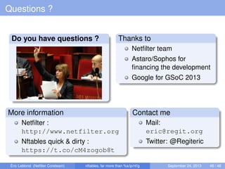 Questions ?
Do you have questions ? Thanks to
Netﬁlter team
Astaro/Sophos for
ﬁnancing the development
Google for GSoC 2013
More information
Netﬁlter :
http://www.netfilter.org
Nftables quick & dirty :
https://t.co/cM4zogob8t
Contact me
Mail:
eric@regit.org
Twitter: @Regiteric
Éric Leblond (Neﬁlter Coreteam) nftables, far more than %s/ip/nf/g September 24, 2013 48 / 48
 