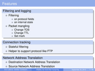 Features
Filtering and logging
Filtering
on protocol ﬁelds
on internal state
Packet mangling
Change TOS
Change TTL
Set mark
Connection tracking
Stateful ﬁltering
Helper to support protocol like FTP
Network Address Translation
Destination Network Address Translation
Source Network Address Translation
Éric Leblond (Neﬁlter Coreteam) nftables, far more than %s/ip/nf/g September 24, 2013 7 / 48
 