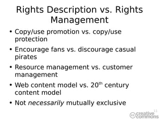 Rights Description vs. Rights Management Copy/use promotion vs. copy/use protection Encourage fans vs. discourage casual pirates Resource management vs. customer management Web content model vs. 20 th  century content model Not  necessarily  mutually exclusive 