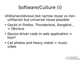 Software/Culture (i) Utilitarian/obvious but narrow reuse vs non-utilitarian but universal reuse possible Gecko in Firefox, Thunderbird, Songbird... = Obvious Device driver code in web application = Huh? Cat photos and heavy metal = music video 