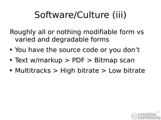 Software/Culture (iii) Roughly all or nothing modifiable form vs varied and degradable forms You have the source code or you don’t Text w/markup > PDF > Bitmap scan Multitracks > High bitrate > Low bitrate 