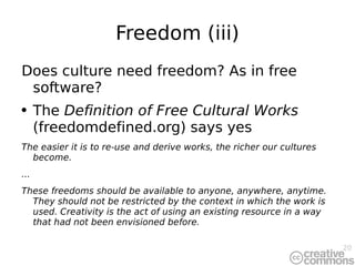 Freedom (iii) Does culture need freedom? As in free software? The  Definition of Free Cultural Works  (freedomdefined.org) says yes The easier it is to re-use and derive works, the richer our cultures become. ... These freedoms should be available to anyone, anywhere, anytime. They should not be restricted by the context in which the work is used. Creativity is the act of using an existing resource in a way that had not been envisioned before. 