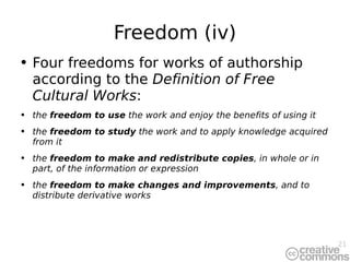 Freedom (iv) Four freedoms for works of authorship according to t he  Definition of Free Cultural Works : the  freedom to use  the work and enjoy the benefits of using it the  freedom to study  the work and to apply knowledge acquired from it the  freedom to make and redistribute copies , in whole or in part, of the information or expression the  freedom to make changes and improvements , and to distribute derivative works  