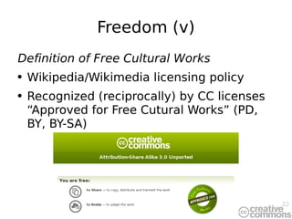 Freedom (v) Definition of Free Cultural Works Wikipedia/Wikimedia licensing policy Recognized (reciprocally) by CC licenses “Approved for Free Cutural Works” (PD, BY, BY-SA) 