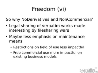 Freedom (vi) So why NoDerivatives and NonCommercial? Legal sharing of verbatim works made interesting by filesharing wars Maybe less emphasis on maintenance means Restrictions on field of use less impactful Free commercial use more impactful on existing business models 