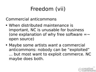 Freedom (vii) Commercial anticommons When distributed maintenance is important, NC is unusable for business (one explanation of why free software =~ open source) Maybe some artists  want  a commercial anticommons: nobody can be “exploited” ... but most want to exploit commerce. NC maybe does both. 