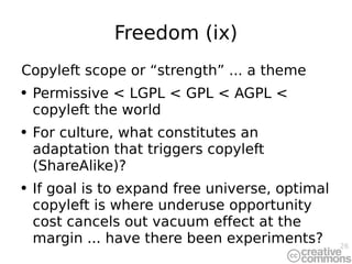 Freedom (ix) Copyleft scope or “strength” ... a theme Permissive < LGPL < GPL < AGPL < copyleft the world For culture, what constitutes an adaptation that triggers copyleft (ShareAlike)? If goal is to expand free universe, optimal copyleft is where underuse opportunity cost cancels out vacuum effect at the margin ... have there been experiments? 