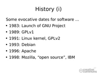 History (i) Some evocative dates for software ... 1983: Launch of GNU Project 1989: GPLv1 1991: Linux kernel, GPLv2 1993: Debian 1996: Apache 1998: Mozilla, “open source”, IBM 