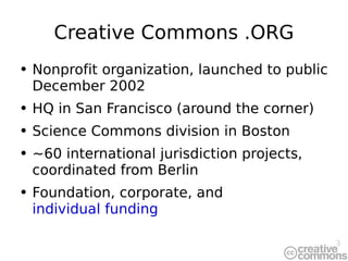 Creative Commons .ORG Nonprofit organization, launched to public December 2002 HQ in San Francisco (around the corner) Science Commons division in Boston ~60 international jurisdiction projects, coordinated from Berlin Foundation, corporate, and  individual funding 