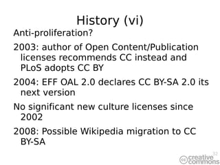 History (vi) Anti-proliferation? 2003: author of Open Content/Publication licenses recommends CC instead and PLoS adopts CC BY 2004: EFF OAL 2.0 declares CC BY-SA 2.0 its next version No significant new culture licenses since 2002 2008: Possible Wikipedia migration to CC BY-SA 