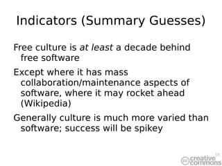 Indicators (Summary Guesses) Free culture is  at least  a decade behind free software Except where it has mass collaboration/maintenance aspects of software, where it may rocket ahead (Wikipedia) Generally culture is much more varied than software; success will be spikey 