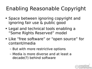 Enabling Reasonable Copyright Space between ignoring copyright and ignoring fair use & public good Legal and technical tools enabling a “Some Rights Reserved” model Like “free software” or “open source” for content/media But with more restrictive options Media is more diverse and at least a decade(?) behind software 