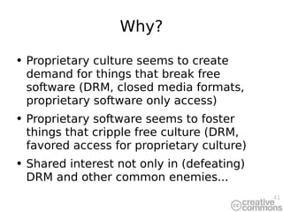 Why? Proprietary culture seems to create demand for things that break free software (DRM, closed media formats, proprietary software only access) Proprietary software seems to foster things that cripple free culture (DRM, favored access for proprietary culture) Shared interest not only in (defeating) DRM and other common enemies... 