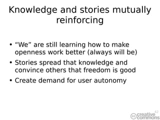 Knowledge and stories mutually reinforcing “ We” are still learning how to make openness work better (always will be) Stories spread that knowledge and convince others that freedom is good Create demand for user autonomy 