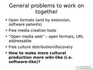 General problems to work on together Open formats (and  by extension,  software patents ) Free media creation tools “ Open media web”  – open formats, URL addressable Free culture distribution/discovery How to make more cultural production more wiki-like (i.e. software-like)? 