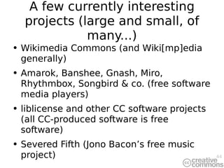 A few currently interesting projects (large and small, of many...) Wikimedia Commons (and Wiki[mp]edia generally) Amarok, Banshee, Gnash, Miro, Rhythmbox, Songbird & co. (free software media players) liblicense and other CC software projects (all CC-produced software is free software) Severed Fifth (Jono Bacon’s free music project) 