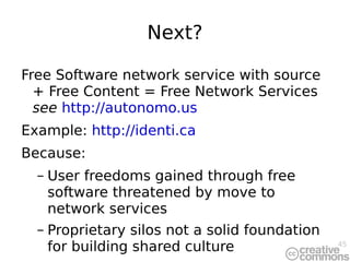 Next? Free Software network service with source + Free Content = Free Network Services  see   http://autonomo.us Example:  http://identi.ca Because: User freedoms gained through free software threatened by move to network services Proprietary silos not a solid foundation for building shared culture 