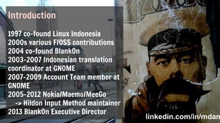 Introduction
1997 co-found Linux Indonesia
2000s various F/OSS contributions
2004 co-found BlankOn
2003-2007 Indonesian translation
coordinator at GNOME
2007-2009 Account Team member at
GNOME
2005-2012 Nokia/Maemo/MeeGo
-> Hildon Input Method maintainer
2013 BlankOn Executive Director
linkedin.com/in/mdamtlinkedin.com/in/mdam
 