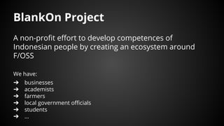 BlankOn Project
A non-profit effort to develop competences of
Indonesian people by creating an ecosystem around
F/OSS
We have:
➔ businesses
➔ academists
➔ farmers
➔ local government officials
➔ students
➔ ...
 