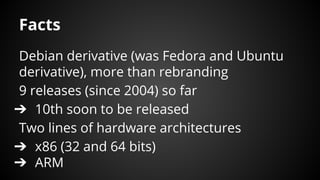 Facts
Debian derivative (was Fedora and Ubuntu
derivative), more than rebranding
9 releases (since 2004) so far
➔ 10th soon to be released
Two lines of hardware architectures
➔ x86 (32 and 64 bits)
➔ ARM
 