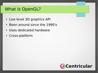 What is OpenGL?
● Low level 3D graphics API
● Been around since the 1990's
● Uses dedicated hardware
● Cross-platform
 